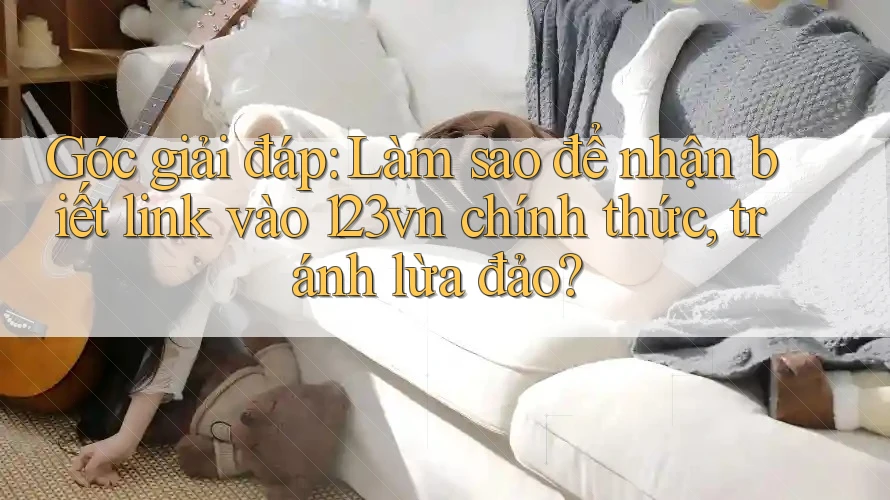 Góc giải đáp: Làm sao để nhận biết link vào 123vn chính thức, tránh lừa đảo? Góc giải đáp: Làm sao để nhận biết link vào 123vn chính thức, tránh lừa đảo?