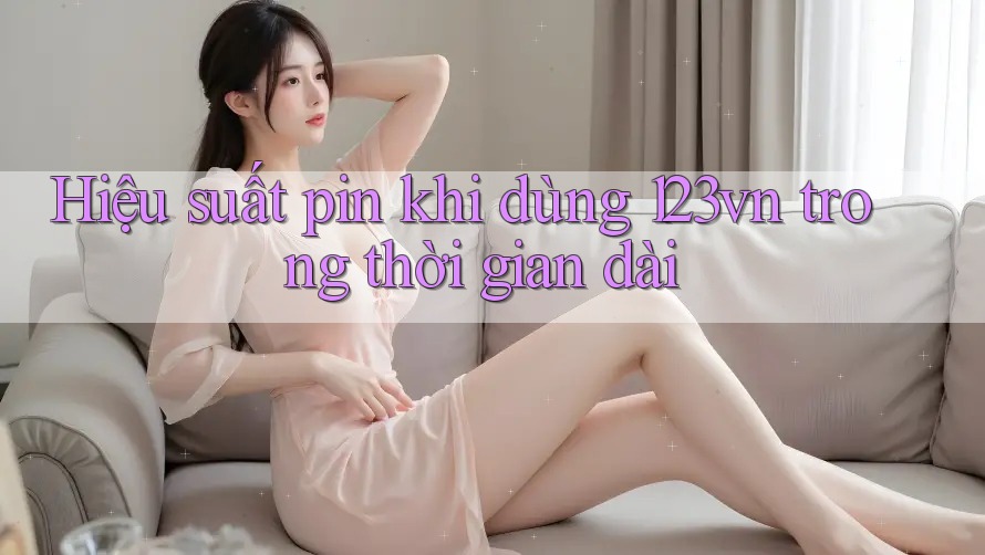 Hiệu suất pin khi dùng 123vn trong thời gian dài Hiệu suất pin khi dùng 123vn trong thời gian dài