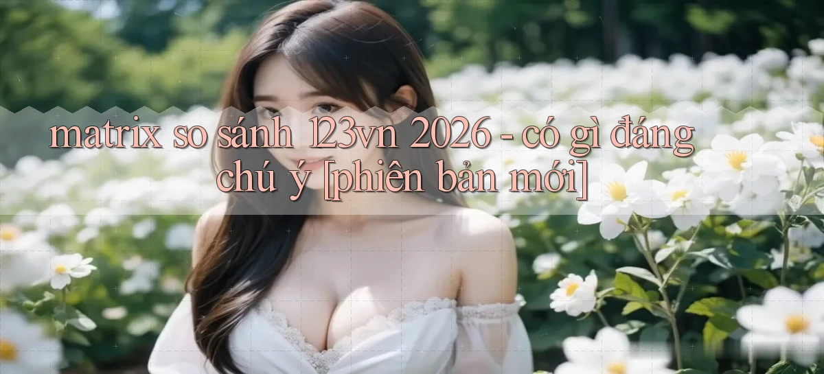 matrix so sánh 123vn 2026   có gì đáng chú ý [phiên bản mới]