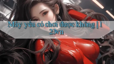 Máy yếu có chơi được không 123vn