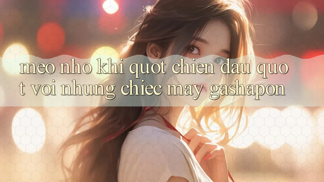 Mẹo Nhỏ Khi " Chiến Đấu" Với Những Chiếc Máy Gashapon Mẹo Nhỏ Khi " Chiến Đấu" Với Những Chiếc Máy Gashapon