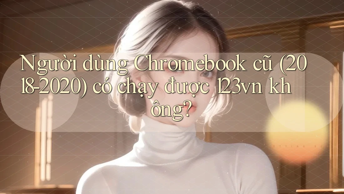 Người dùng Chromebook cũ (2018-2020) có chạy được 123vn không? Người dùng Chromebook cũ (2018-2020) có chạy được 123vn không?