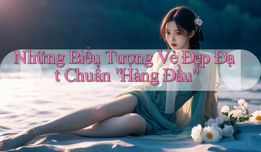 Những Biểu Tượng Vẻ Đẹp Đạt Chuẩn “Hàng Đầu” Những Biểu Tượng Vẻ Đẹp Đạt Chuẩn “Hàng Đầu”