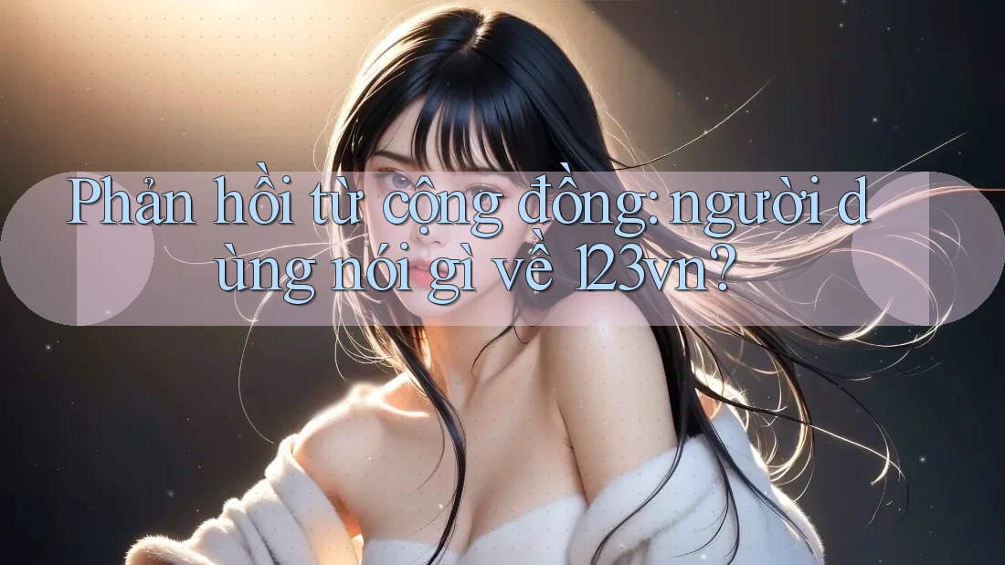 Phản hồi từ cộng đồng: người dùng nói gì về 123vn?
