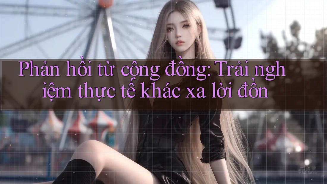 Phản hồi từ cộng đồng: Trải nghiệm thực tế khác xa lời đồn Phản hồi từ cộng đồng: Trải nghiệm thực tế khác xa lời đồn
