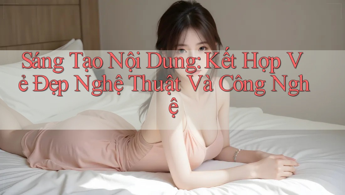 Sáng Tạo Nội Dung: Kết Hợp Vẻ Đẹp Nghệ Thuật Và Công Nghệ Sáng Tạo Nội Dung: Kết Hợp Vẻ Đẹp Nghệ Thuật Và Công Nghệ