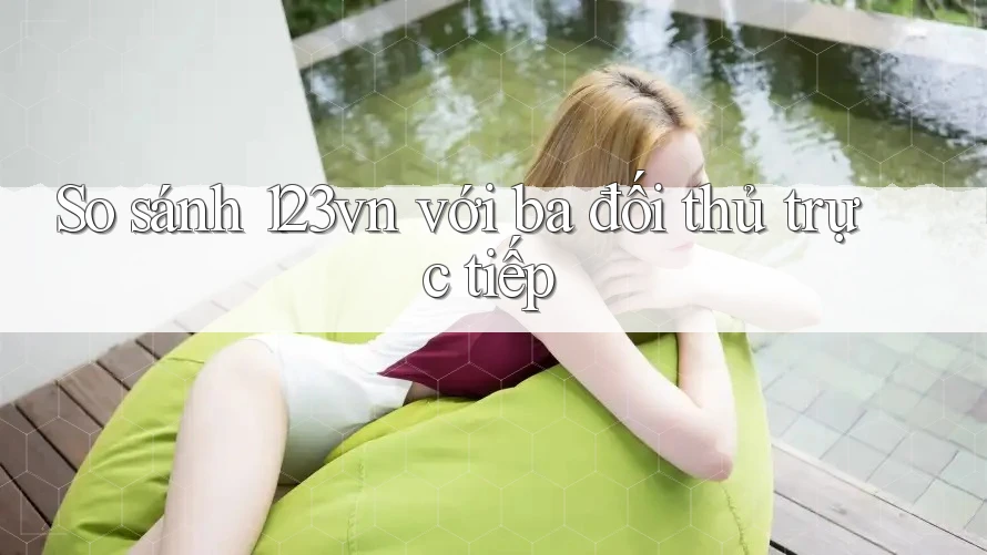 So sánh 123vn với ba đối thủ trực tiếp So sánh 123vn với ba đối thủ trực tiếp
