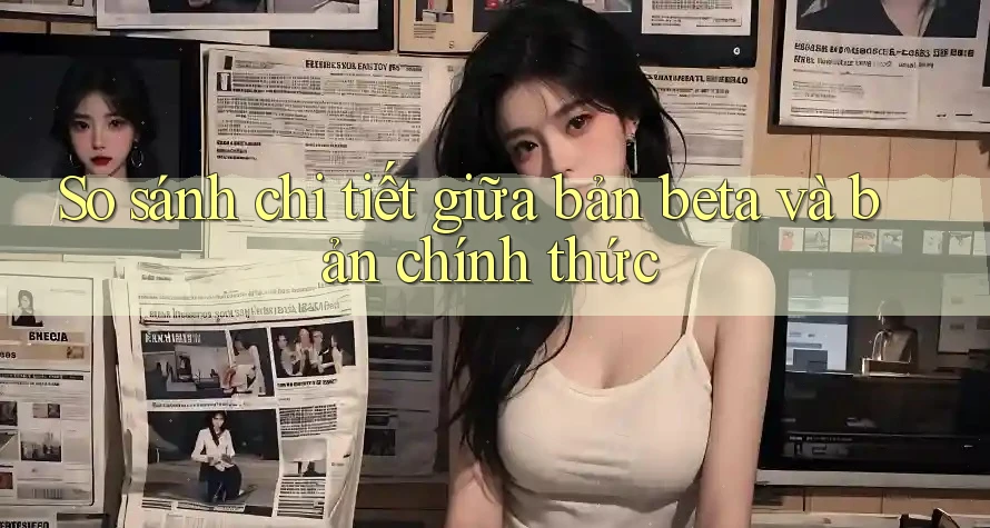 So sánh chi tiết giữa bản beta và bản chính thức