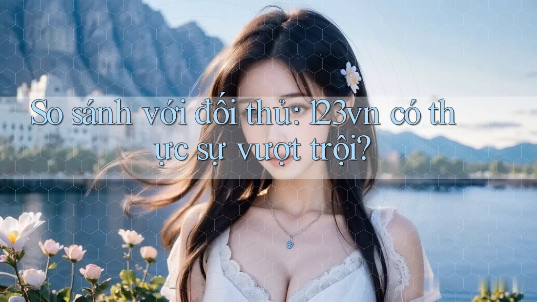 So sánh với đối thủ: 123vn có thực sự vượt trội?