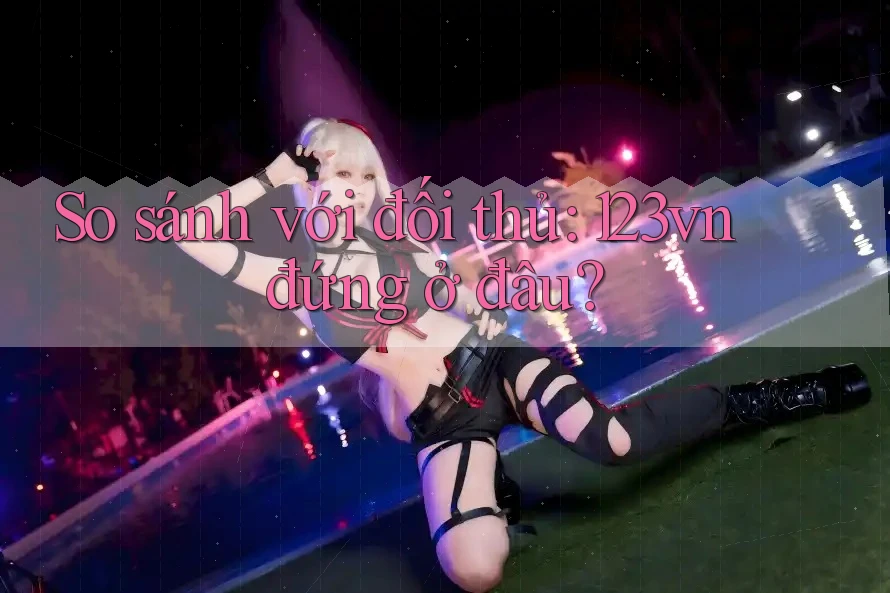 So sánh với đối thủ: 123vn đứng ở đâu?