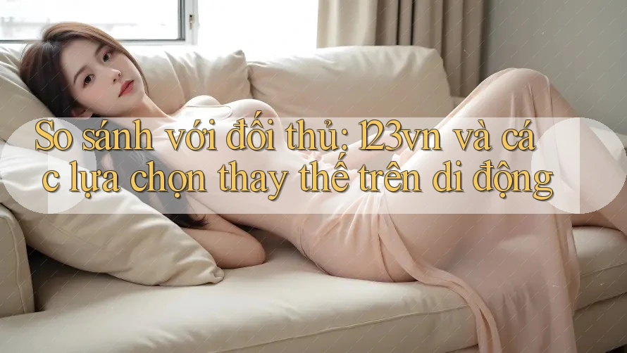 So sánh với đối thủ: 123vn và các lựa chọn thay thế trên di động