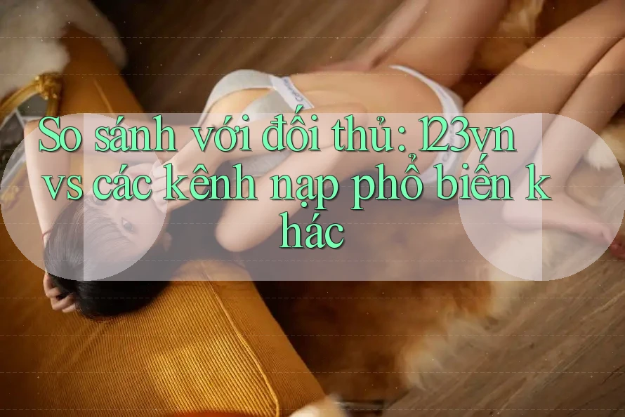 So sánh với đối thủ: 123vn vs các kênh nạp phổ biến khác So sánh với đối thủ: 123vn vs các kênh nạp phổ biến khác