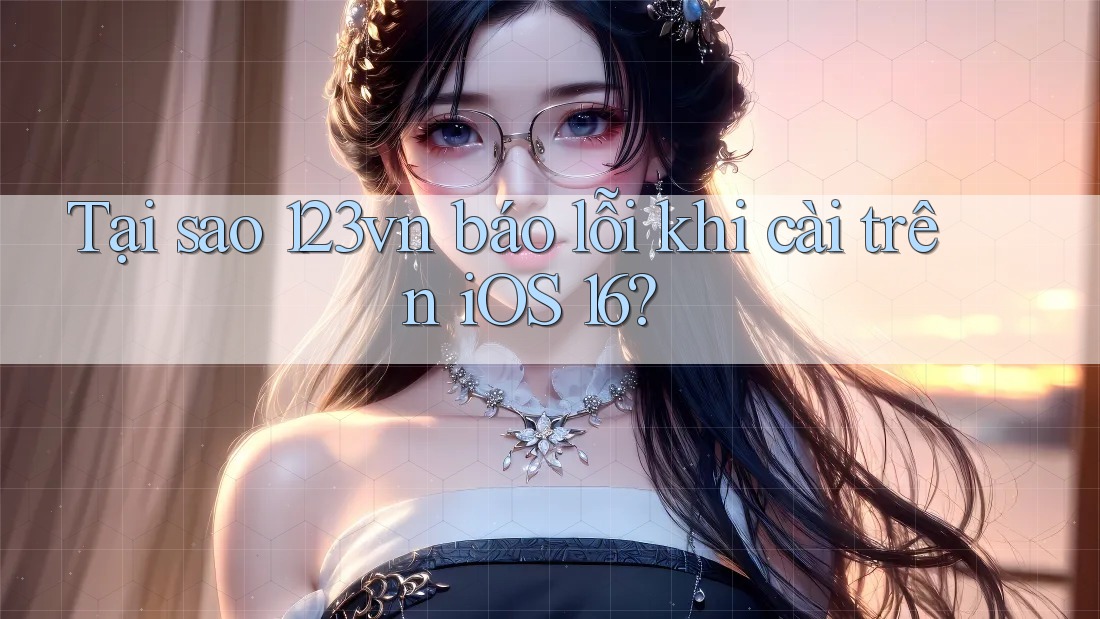 Tại sao 123vn báo lỗi khi cài trên iOS 16?