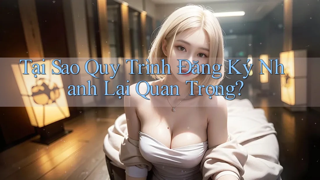 Tại Sao Quy Trình Đăng Ký Nhanh Lại Quan Trọng?