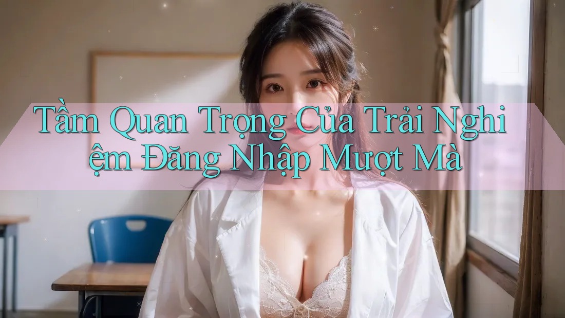 Tầm Quan Trọng Của Trải Nghiệm Đăng Nhập Mượt Mà