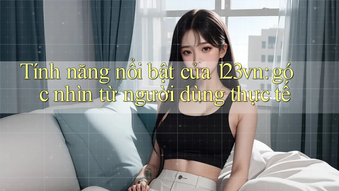 Tính năng nổi bật của 123vn: góc nhìn từ người dùng thực tế