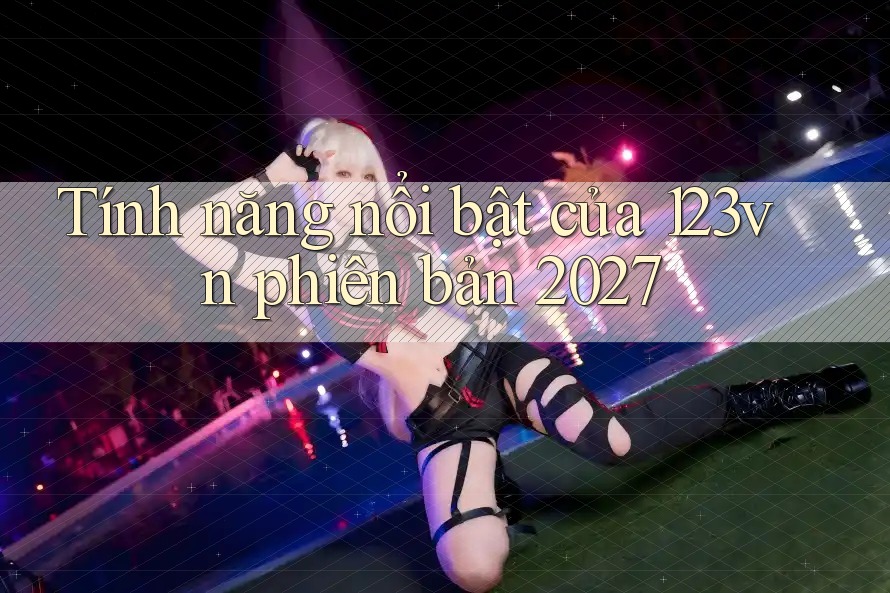 Tính năng nổi bật của 123vn phiên bản 2027 Tính năng nổi bật của 123vn phiên bản 2027