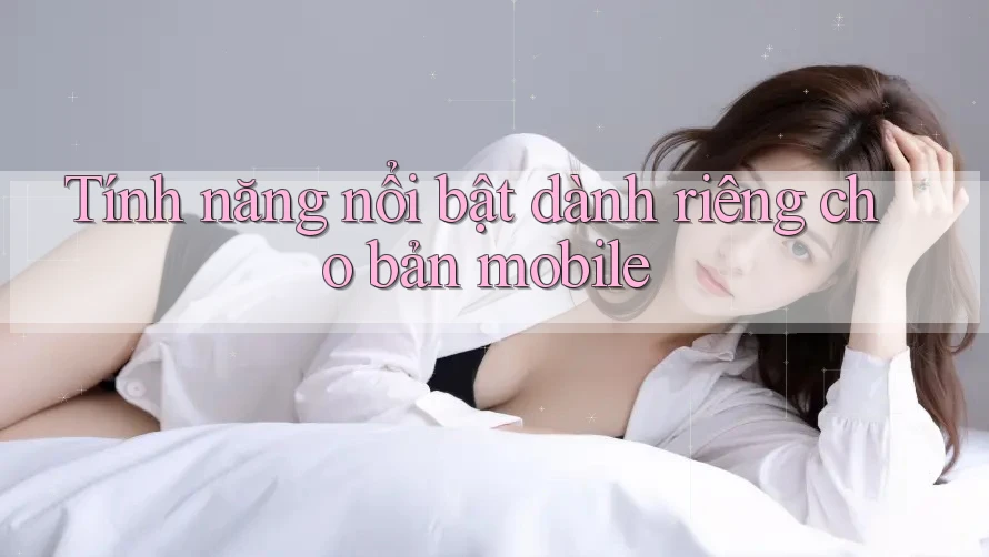 Tính năng nổi bật dành riêng cho bản mobile Tính năng nổi bật dành riêng cho bản mobile
