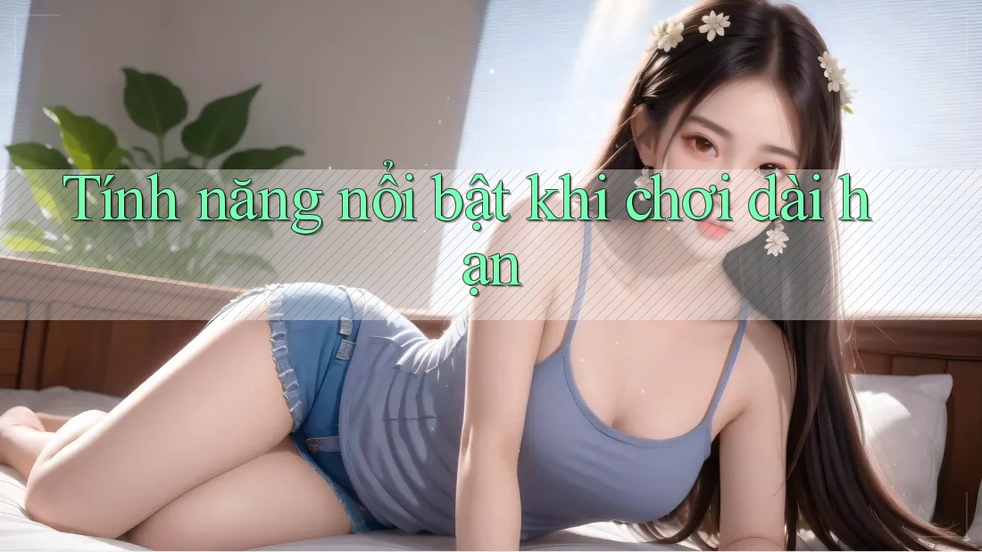 Tính năng nổi bật khi chơi dài hạn Tính năng nổi bật khi chơi dài hạn