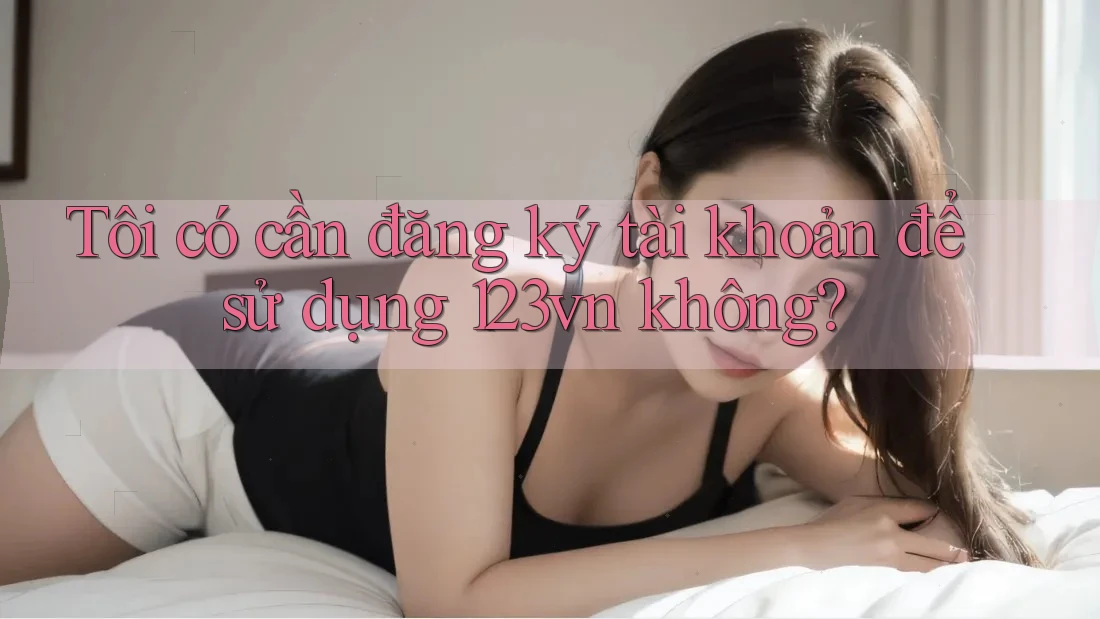 Tôi có cần đăng ký tài khoản để sử dụng 123vn không? Tôi có cần đăng ký tài khoản để sử dụng 123vn không?