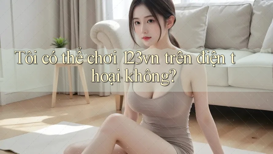 Tôi có thể chơi 123vn trên điện thoại không?