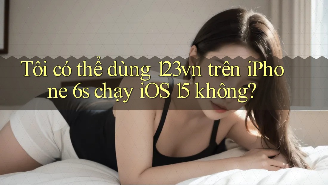 Tôi có thể dùng 123vn trên iPhone 6s chạy iOS 15 không?