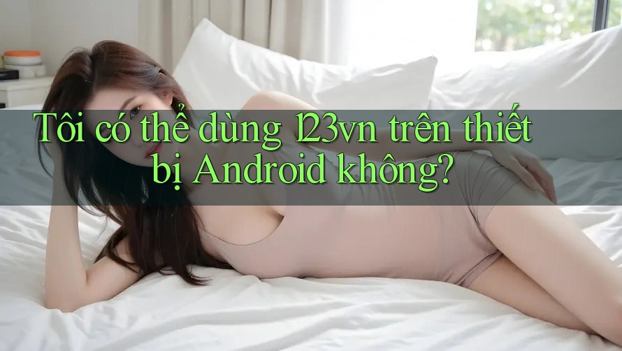 Tôi có thể dùng 123vn trên thiết bị Android không? Tôi có thể dùng 123vn trên thiết bị Android không?