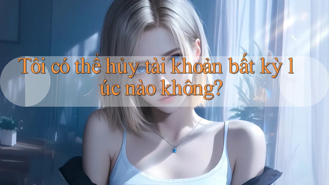 Tôi có thể hủy tài khoản bất kỳ lúc nào không?