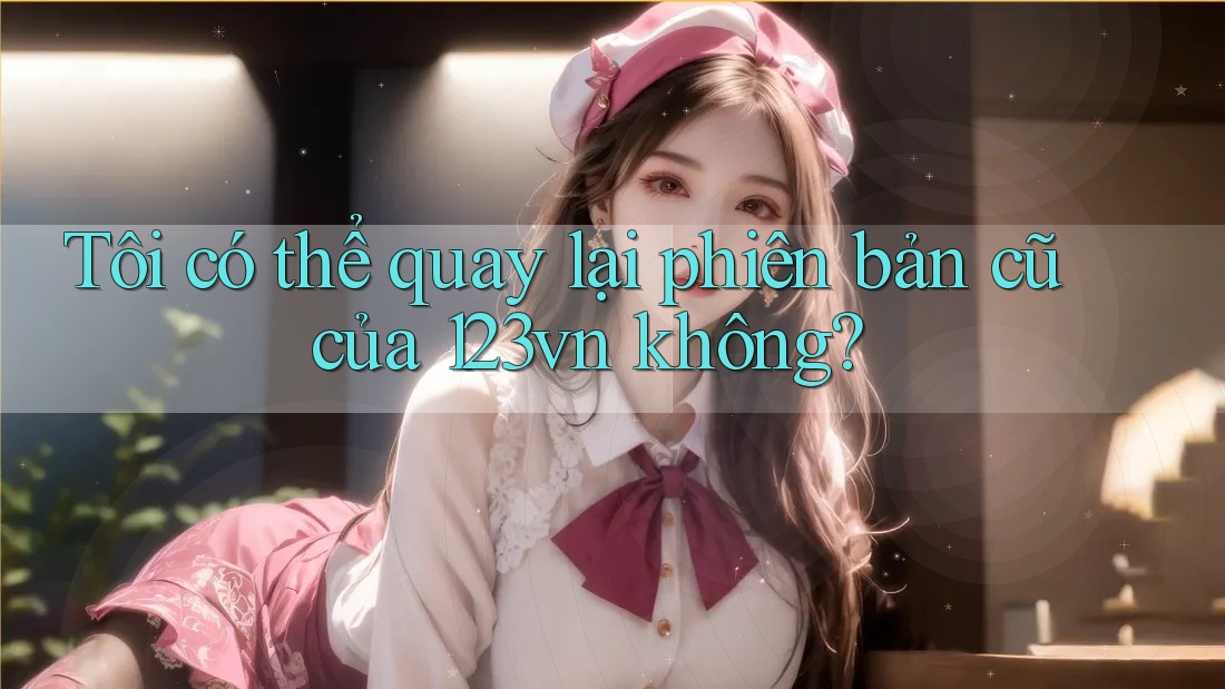 Tôi có thể quay lại phiên bản cũ của 123vn không?