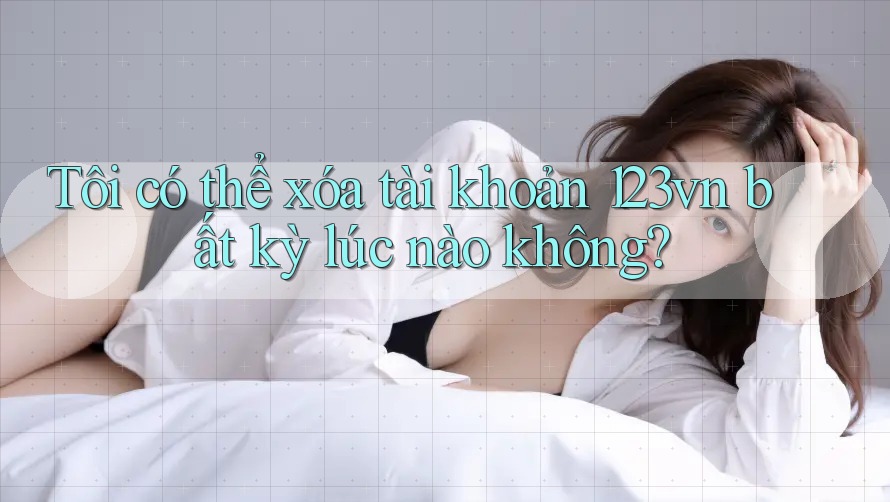 Tôi có thể xóa tài khoản 123vn bất kỳ lúc nào không?