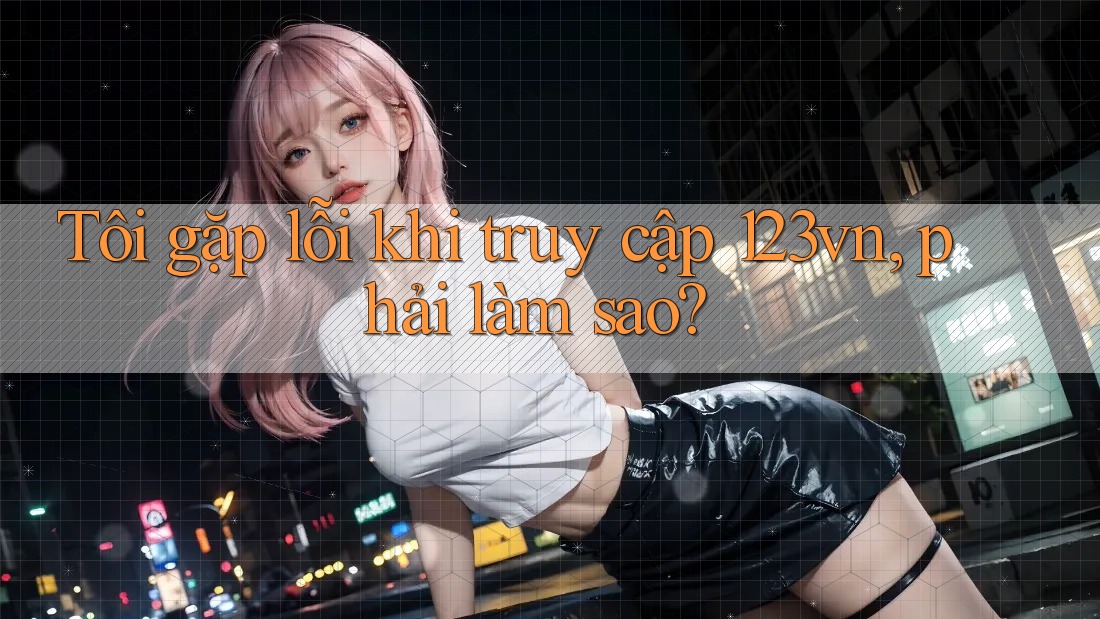 Tôi gặp lỗi khi truy cập 123vn, phải làm sao? Tôi gặp lỗi khi truy cập 123vn, phải làm sao?