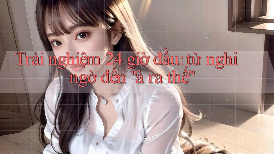 Trải nghiệm 24 giờ đầu: từ nghi ngờ đến “à ra thế” Trải nghiệm 24 giờ đầu: từ nghi ngờ đến “à ra thế”