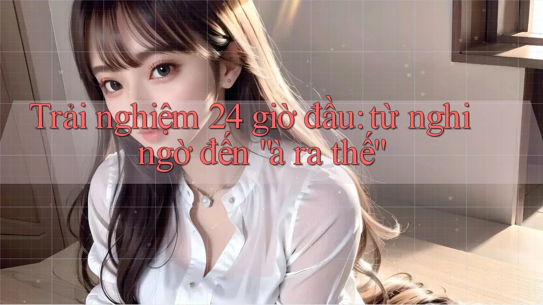 Trải nghiệm 24 giờ đầu: từ nghi ngờ đến “à ra thế” Trải nghiệm 24 giờ đầu: từ nghi ngờ đến “à ra thế”