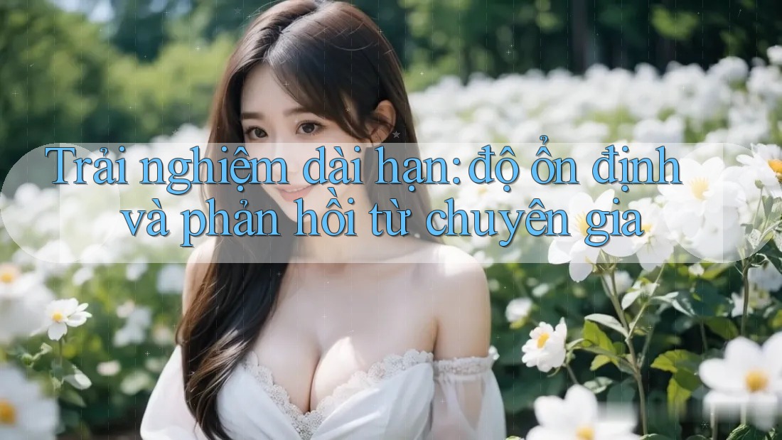 Trải nghiệm dài hạn: độ ổn định và phản hồi từ chuyên gia Trải nghiệm dài hạn: độ ổn định và phản hồi từ chuyên gia