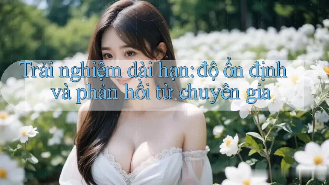 Trải nghiệm dài hạn: độ ổn định và phản hồi từ chuyên gia