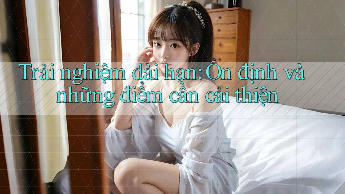 Trải nghiệm dài hạn: Ổn định và những điểm cần cải thiện
