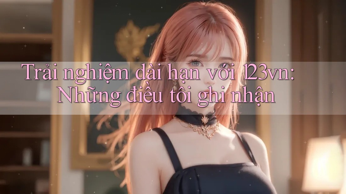 Trải nghiệm dài hạn với 123vn: Những điều tôi ghi nhận Trải nghiệm dài hạn với 123vn: Những điều tôi ghi nhận