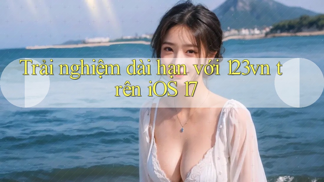 Trải nghiệm dài hạn với 123vn trên iOS 17 Trải nghiệm dài hạn với 123vn trên iOS 17