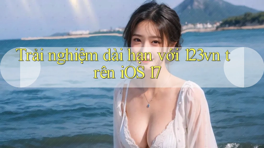 Trải nghiệm dài hạn với 123vn trên iOS 17 Trải nghiệm dài hạn với 123vn trên iOS 17