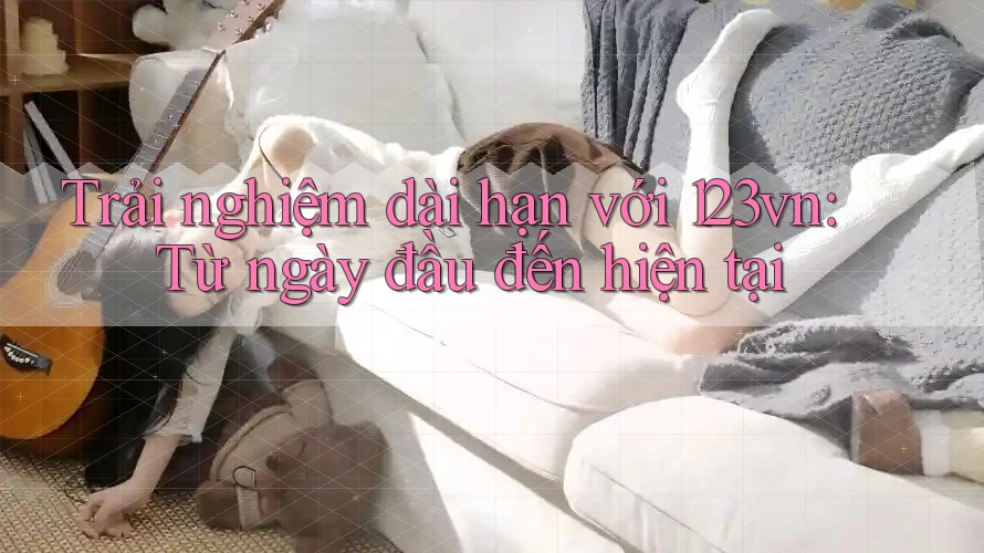 Trải nghiệm dài hạn với 123vn: Từ ngày đầu đến hiện tại Trải nghiệm dài hạn với 123vn: Từ ngày đầu đến hiện tại