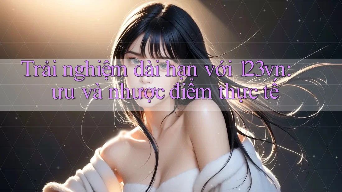 Trải nghiệm dài hạn với 123vn: ưu và nhược điểm thực tế