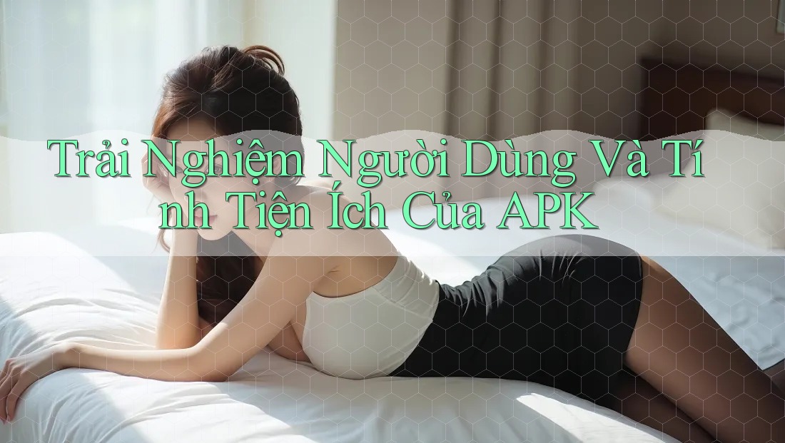 Trải Nghiệm Người Dùng Và Tính Tiện Ích Của APK