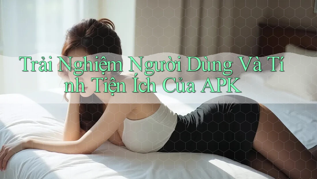 Trải Nghiệm Người Dùng Và Tính Tiện Ích Của APK