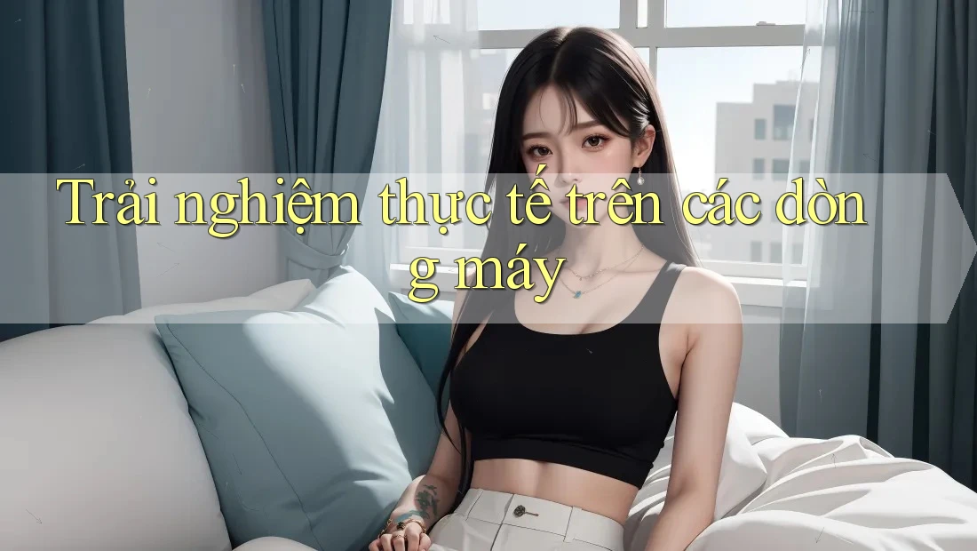 Trải nghiệm thực tế trên các dòng máy Trải nghiệm thực tế trên các dòng máy