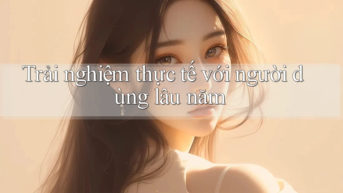 Trải nghiệm thực tế với người dùng lâu năm Trải nghiệm thực tế với người dùng lâu năm