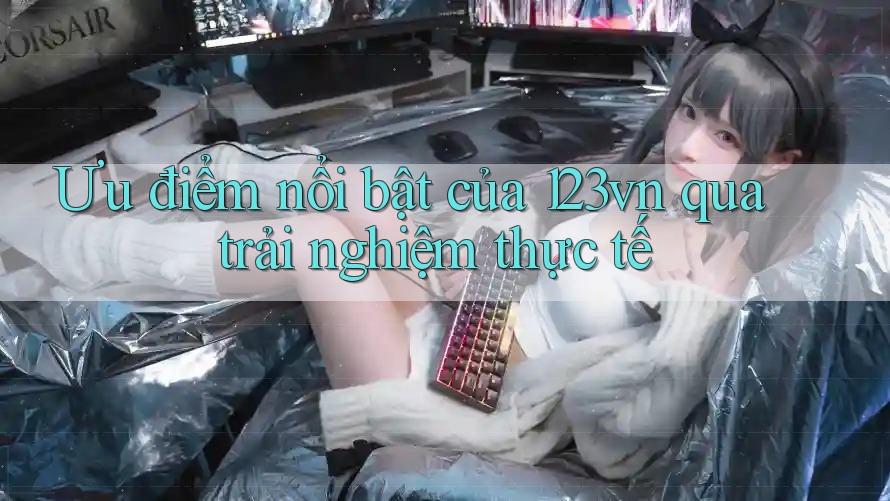 Ưu điểm nổi bật của 123vn qua trải nghiệm thực tế Ưu điểm nổi bật của 123vn qua trải nghiệm thực tế