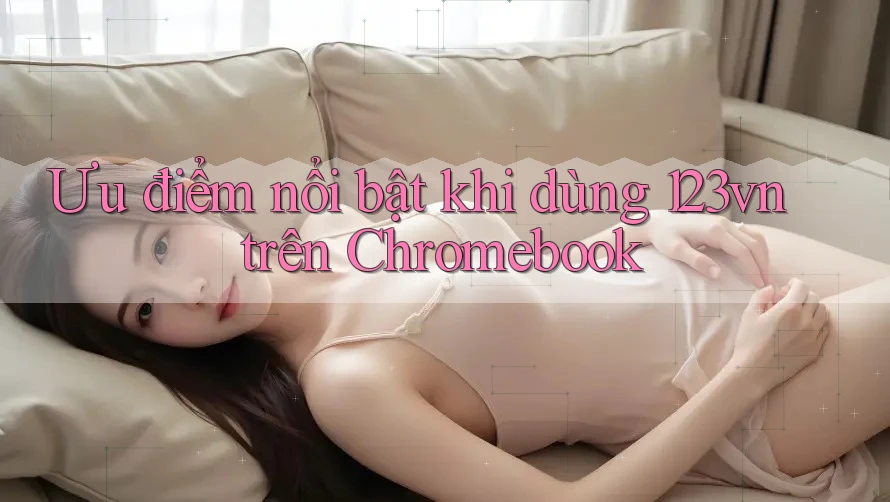 Ưu điểm nổi bật khi dùng 123vn trên Chromebook Ưu điểm nổi bật khi dùng 123vn trên Chromebook