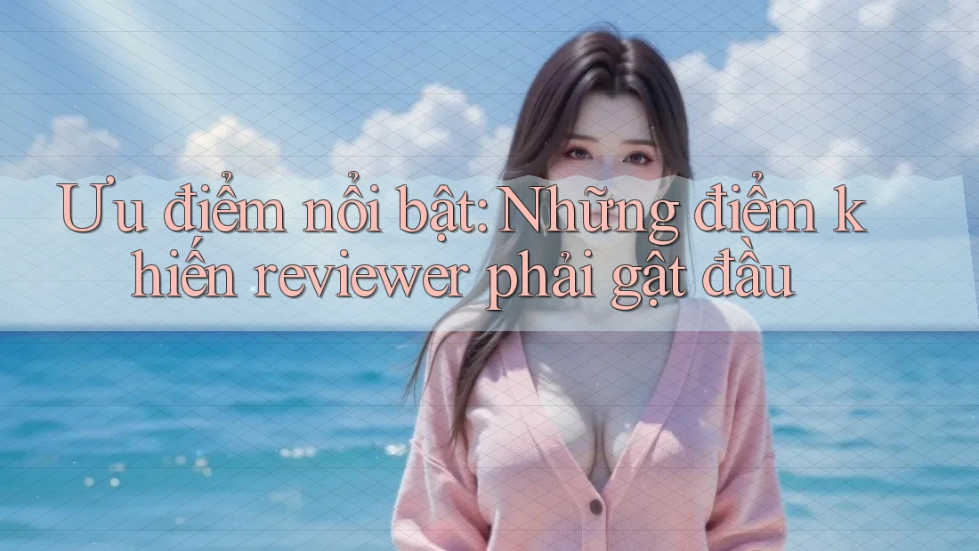 Ưu điểm nổi bật: Những điểm khiến reviewer phải gật đầu