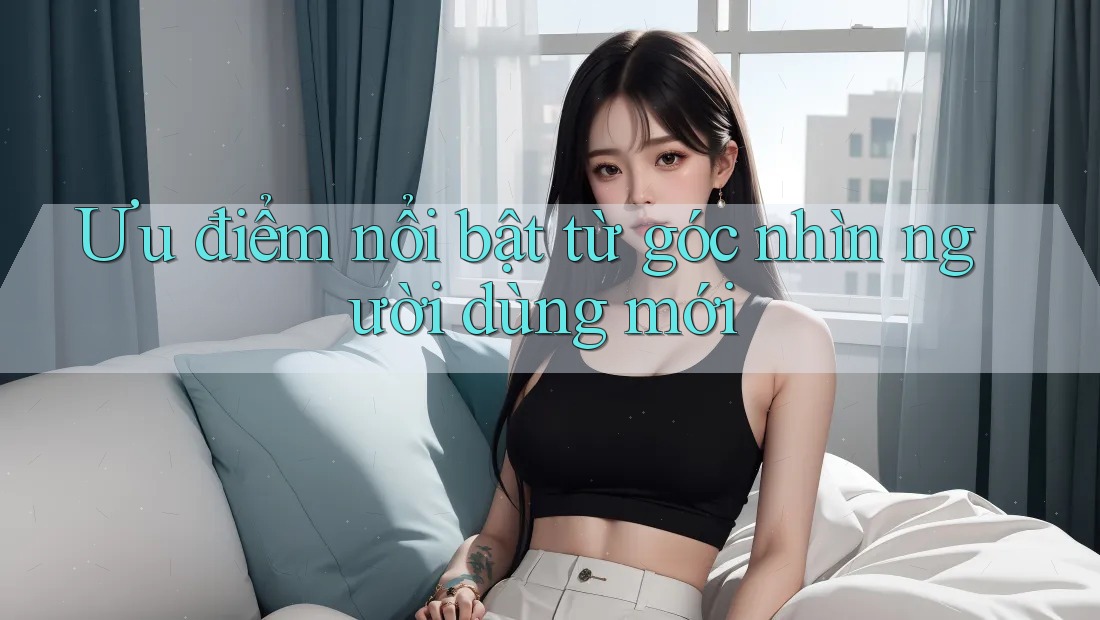 Ưu điểm nổi bật từ góc nhìn người dùng mới