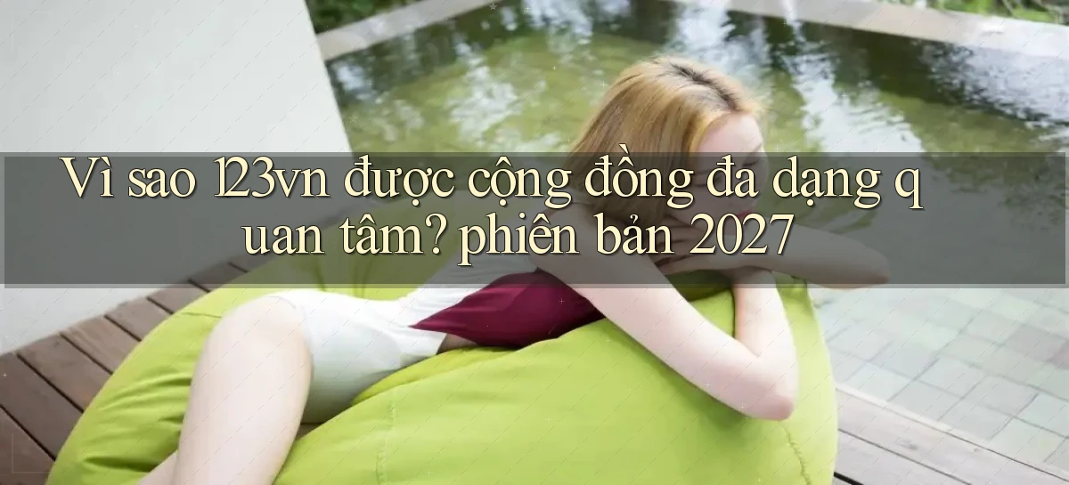 Vì sao 123vn được cộng đồng đa dạng quan tâm phiên bản 2027